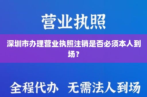 深圳市办理营业执照注销是否必须本人到场？