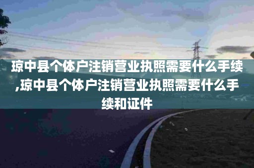 琼中县个体户注销营业执照需要什么手续,琼中县个体户注销营业执照需要什么手续和证件