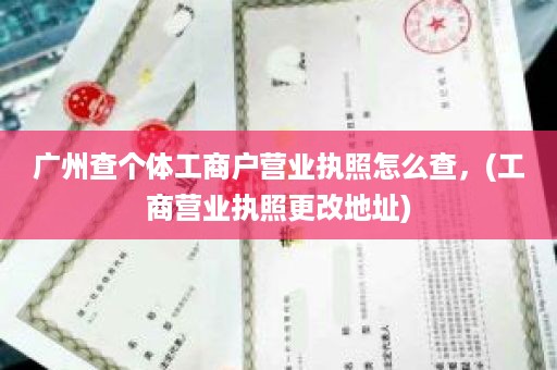 广州查个体工商户营业执照怎么查，(工商营业执照更改地址)