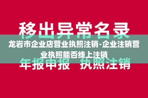 龙岩市企业店营业执照注销-企业注销营业执照能否线上注销