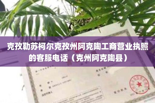 克孜勒苏柯尔克孜州阿克陶工商营业执照的客服电话（克州阿克陶县）