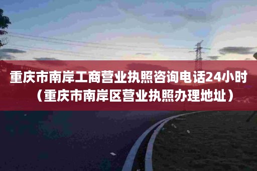 重庆市南岸工商营业执照咨询电话24小时（重庆市南岸区营业执照办理地址）