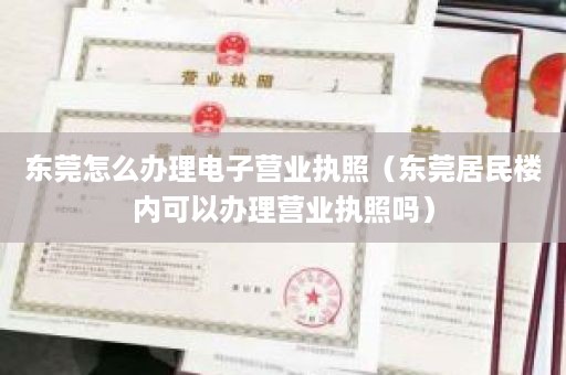 东莞怎么办理电子营业执照（东莞居民楼内可以办理营业执照吗）