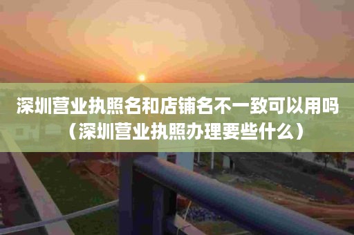 深圳营业执照名和店铺名不一致可以用吗（深圳营业执照办理要些什么）