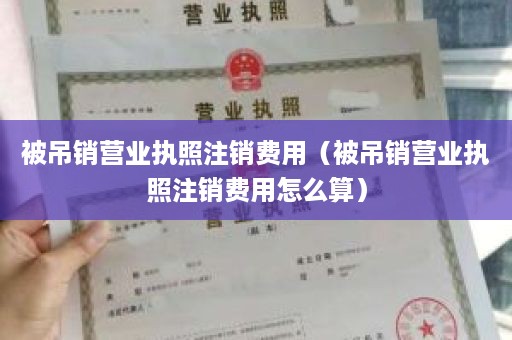 被吊销营业执照注销费用（被吊销营业执照注销费用怎么算）