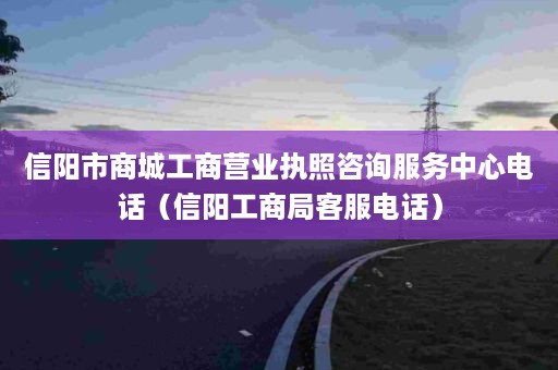 信阳市商城工商营业执照咨询服务中心电话（信阳工商局客服电话）