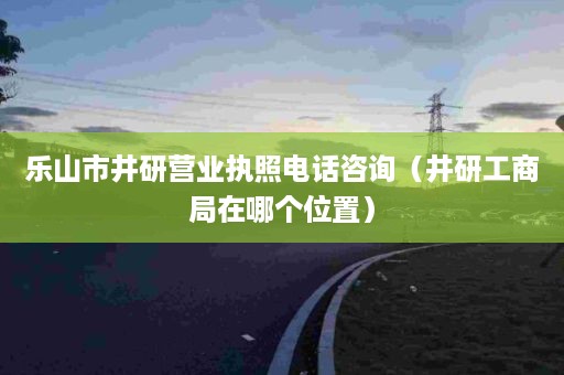 乐山市井研营业执照电话咨询（井研工商局在哪个位置）