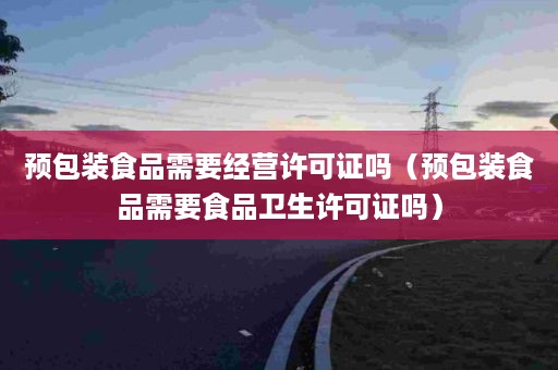 预包装食品需要经营许可证吗（预包装食品需要食品卫生许可证吗）