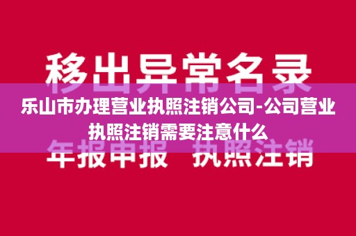 乐山市办理营业执照注销公司-公司营业执照注销需要注意什么