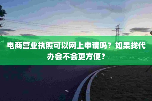 电商营业执照可以网上申请吗？如果找代办会不会更方便？