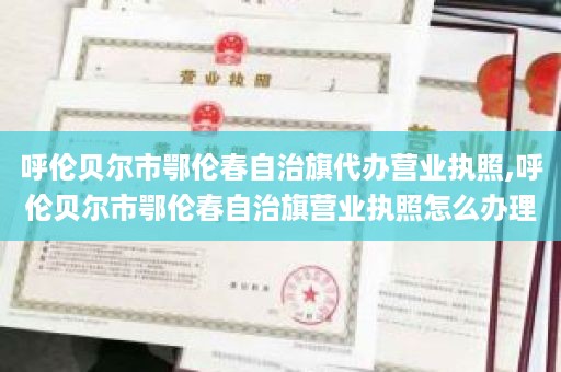 呼伦贝尔市鄂伦春自治旗代办营业执照,呼伦贝尔市鄂伦春自治旗营业执照怎么办理