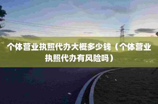 个体营业执照代办大概多少钱（个体营业执照代办有风险吗）