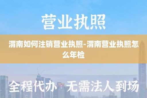 渭南如何注销营业执照-渭南营业执照怎么年检