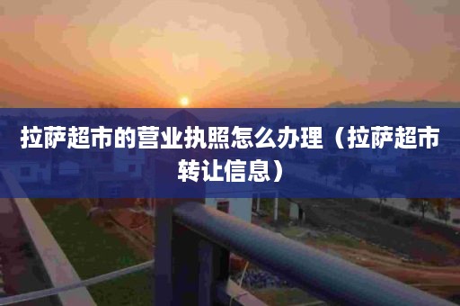 拉萨超市的营业执照怎么办理（拉萨超市转让信息）