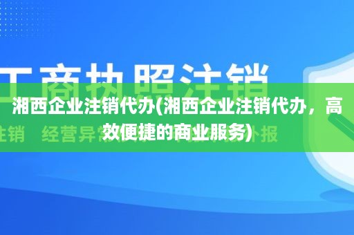 湘西企业注销代办(湘西企业注销代办，高效便捷的商业服务)