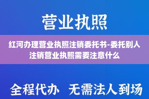 红河办理营业执照注销委托书-委托别人注销营业执照需要注意什么