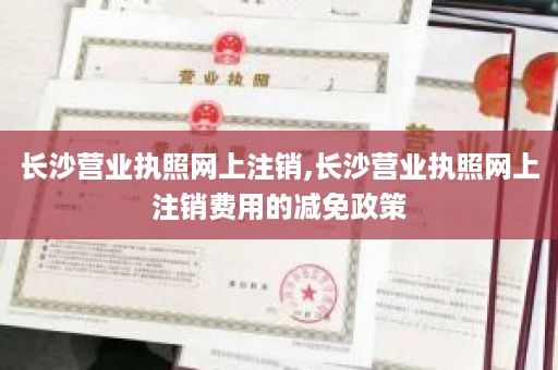 长沙营业执照网上注销,长沙营业执照网上注销费用的减免政策