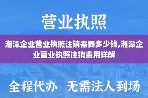 湘潭企业营业执照注销需要多少钱,湘潭企业营业执照注销费用详解