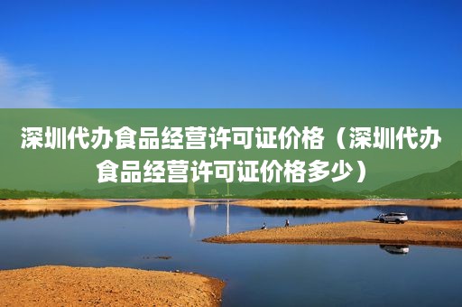 深圳代办食品经营许可证价格（深圳代办食品经营许可证价格多少）