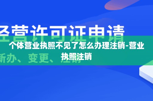 个体营业执照不见了怎么办理注销-营业执照注销