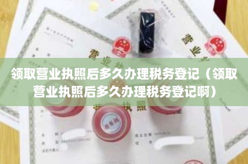 领取营业执照后多久办理税务登记（领取营业执照后多久办理税务登记啊）