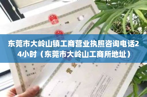 东莞市大岭山镇工商营业执照咨询电话24小时（东莞市大岭山工商所地址）