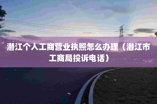 潜江个人工商营业执照怎么办理（潜江市工商局投诉电话）