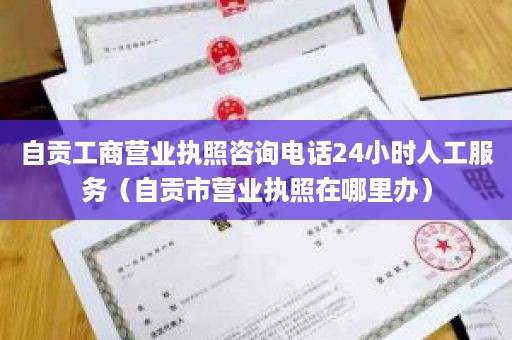 自贡工商营业执照咨询电话24小时人工服务（自贡市营业执照在哪里办）