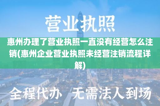 惠州办理了营业执照一直没有经营怎么注销(惠州企业营业执照未经营注销流程详解)