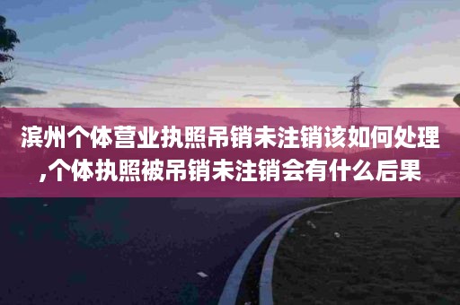 滨州个体营业执照吊销未注销该如何处理,个体执照被吊销未注销会有什么后果