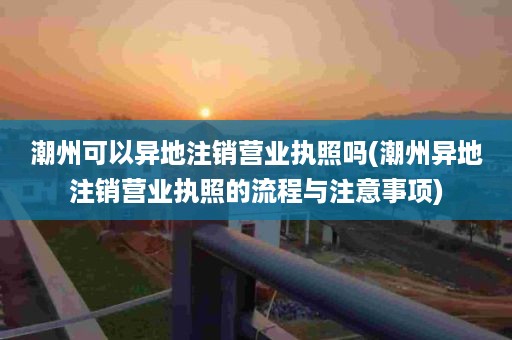 潮州可以异地注销营业执照吗(潮州异地注销营业执照的流程与注意事项)