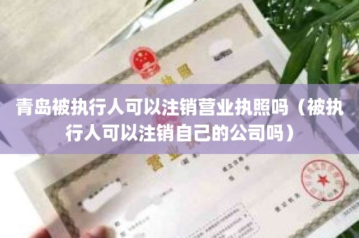 青岛被执行人可以注销营业执照吗（被执行人可以注销自己的公司吗）