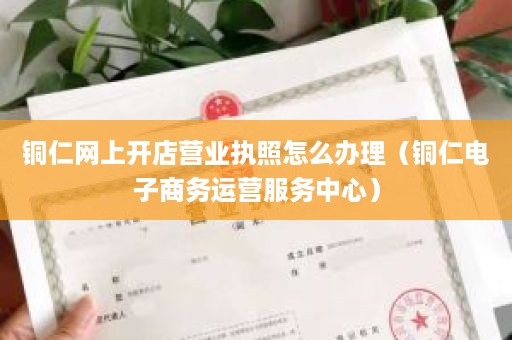 铜仁网上开店营业执照怎么办理（铜仁电子商务运营服务中心）