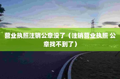 营业执照注销公章没了（注销营业执照 公章找不到了）