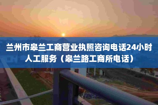 兰州市皋兰工商营业执照咨询电话24小时人工服务（皋兰路工商所电话）