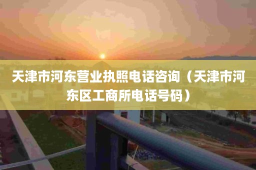 天津市河东营业执照电话咨询（天津市河东区工商所电话号码）