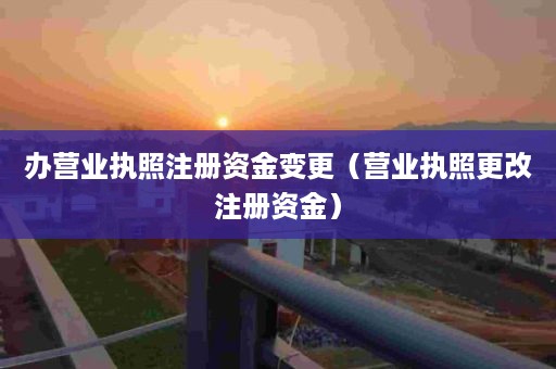 办营业执照注册资金变更（营业执照更改注册资金）