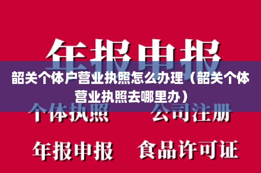 韶关个体户营业执照怎么办理（韶关个体营业执照去哪里办）