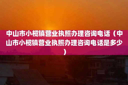 中山市小榄镇营业执照办理咨询电话（中山市小榄镇营业执照办理咨询电话是多少）