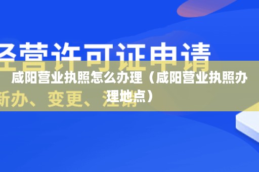 咸阳营业执照怎么办理（咸阳营业执照办理地点）