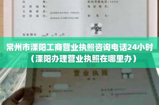 常州市溧阳工商营业执照咨询电话24小时（溧阳办理营业执照在哪里办）