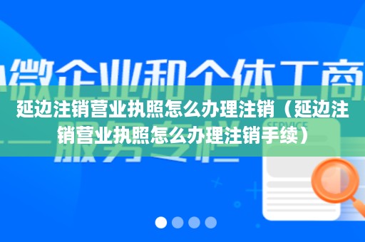 延边注销营业执照怎么办理注销（延边注销营业执照怎么办理注销手续）