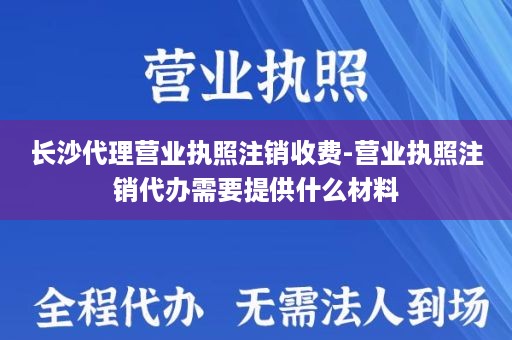 长沙代理营业执照注销收费-营业执照注销代办需要提供什么材料