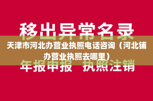 天津市河北办营业执照电话咨询（河北铺办营业执照去哪里）