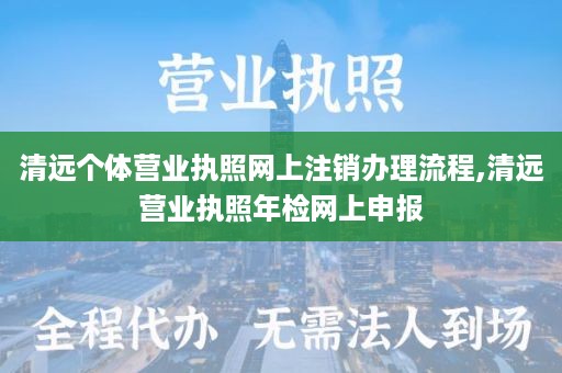 清远个体营业执照网上注销办理流程,清远营业执照年检网上申报