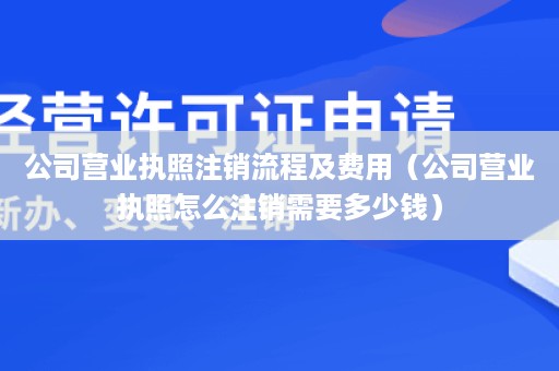 公司营业执照注销流程及费用（公司营业执照怎么注销需要多少钱）