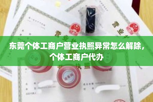 东莞个体工商户营业执照异常怎么解除，个体工商户代办