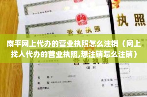 南平网上代办的营业执照怎么注销（网上找人代办的营业执照,想注销怎么注销）