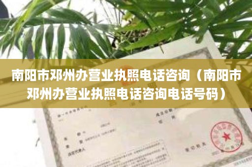 南阳市邓州办营业执照电话咨询（南阳市邓州办营业执照电话咨询电话号码）