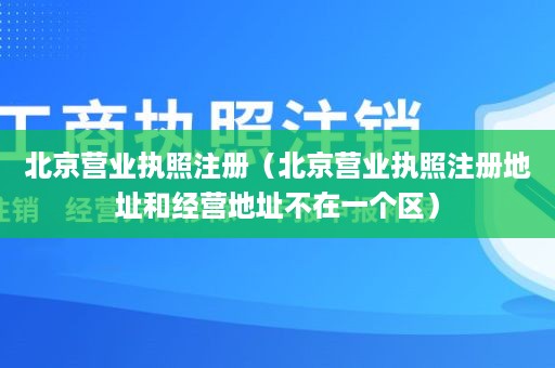 北京营业执照注册（北京营业执照注册地址和经营地址不在一个区）